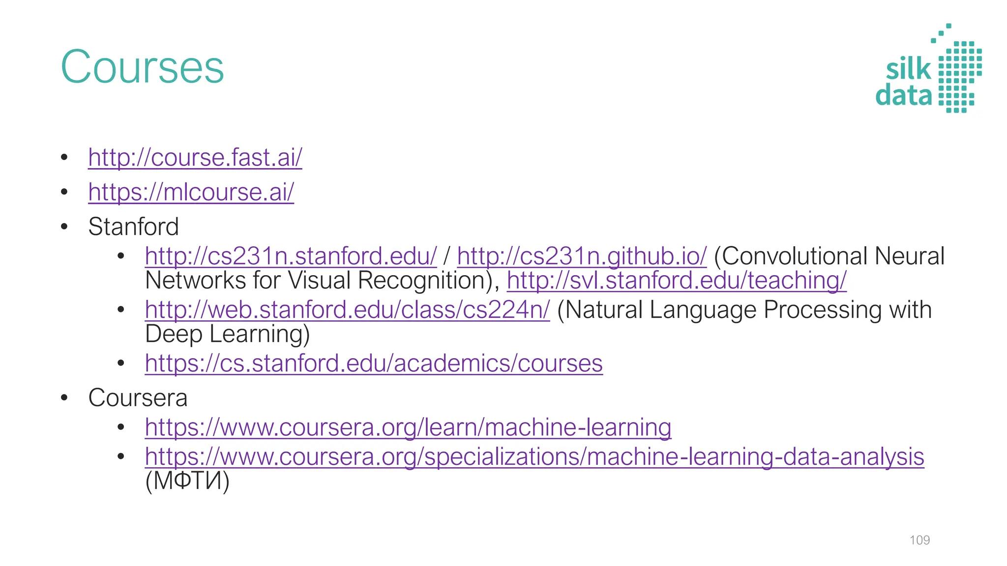 Courses
• http://course.fast.ai/
• https://mlcourse.ai/
• Stanford
• http://cs231n.stanford.edu/ / http://cs231n.github.io/ (Convolutional Neural
Networks for Visual Recognition), http://svl.stanford.edu/teaching/
• http://web.stanford.edu/class/cs224n/ (Natural Language Processing with
Deep Learning)
• https://cs.stanford.edu/academics/courses
• Coursera
• https://www.coursera.org/learn/machine-learning
• https://www.coursera.org/specializations/machine-learning-data-analysis
(МФТИ)
109
 