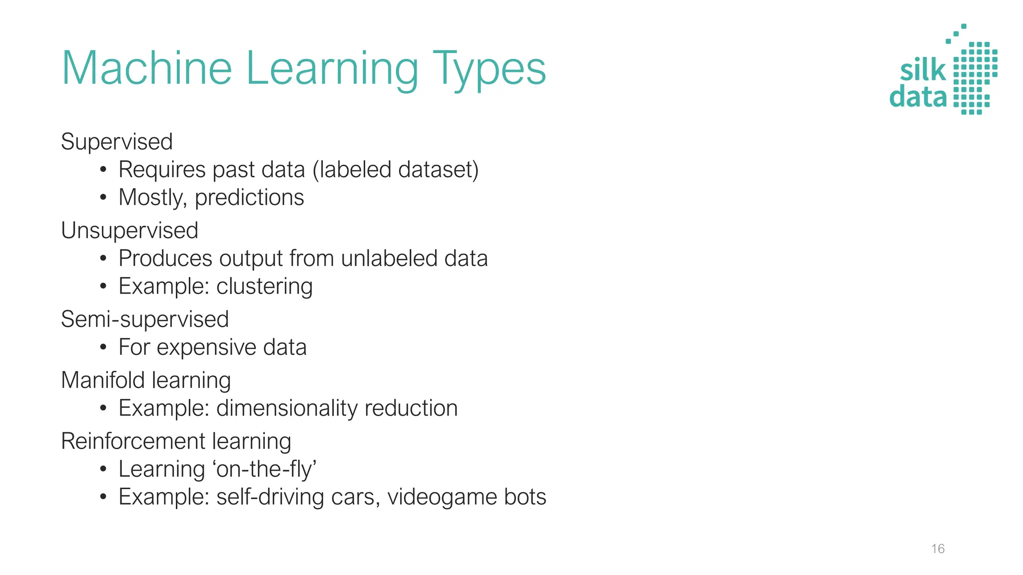 Machine Learning Types
Supervised
• Requires past data (labeled dataset)
• Mostly, predictions
Unsupervised
• Produces output from unlabeled data
• Example: clustering
Semi-supervised
• For expensive data
Manifold learning
• Example: dimensionality reduction
Reinforcement learning
• Learning ‘on-the-fly’
• Example: self-driving cars, videogame bots
16
 