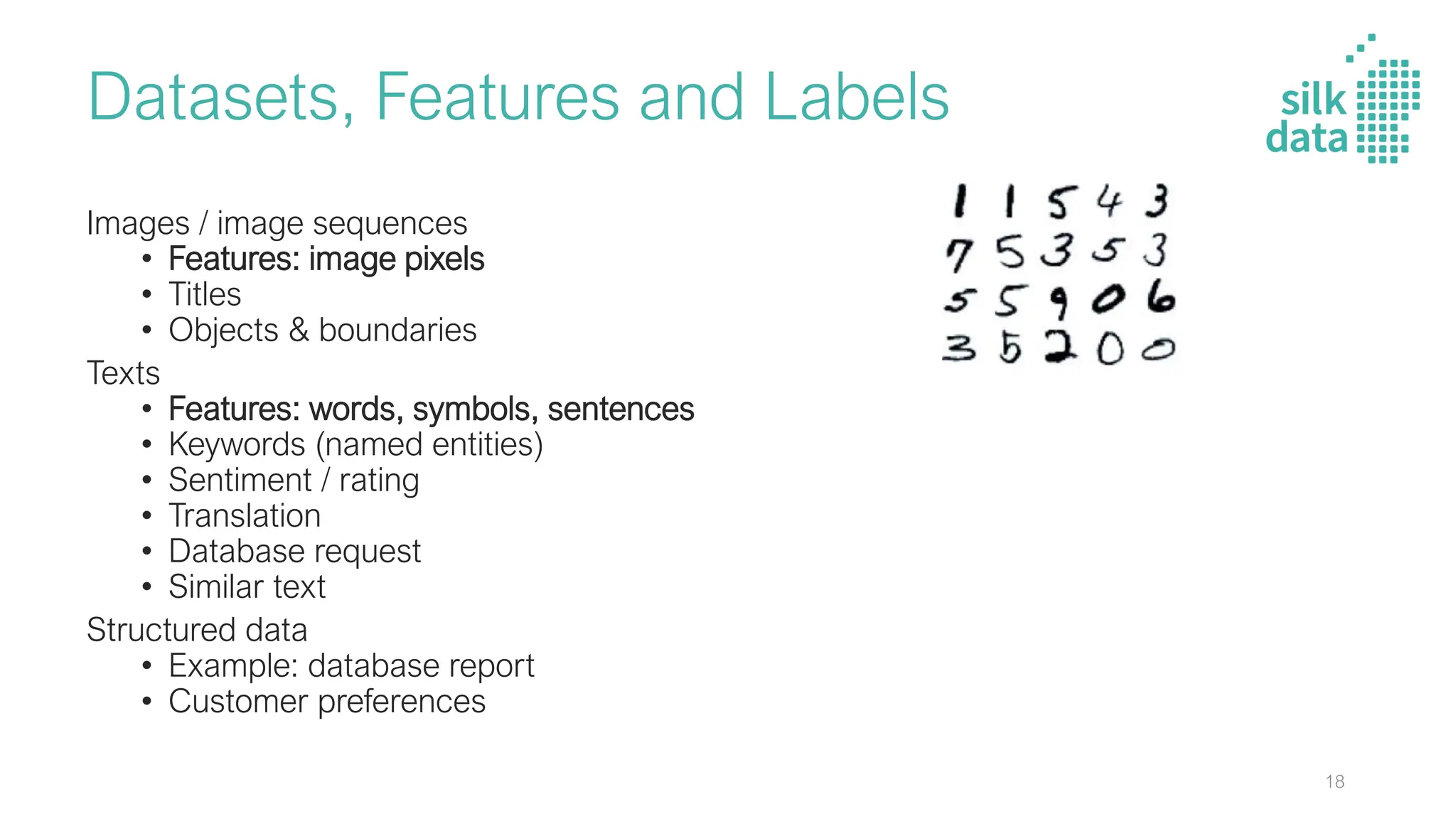 Datasets, Features and Labels
Images / image sequences
• Features: image pixels
• Titles
• Objects & boundaries
Texts
• Features: words, symbols, sentences
• Keywords (named entities)
• Sentiment / rating
• Translation
• Database request
• Similar text
Structured data
• Example: database report
• Customer preferences
18
 