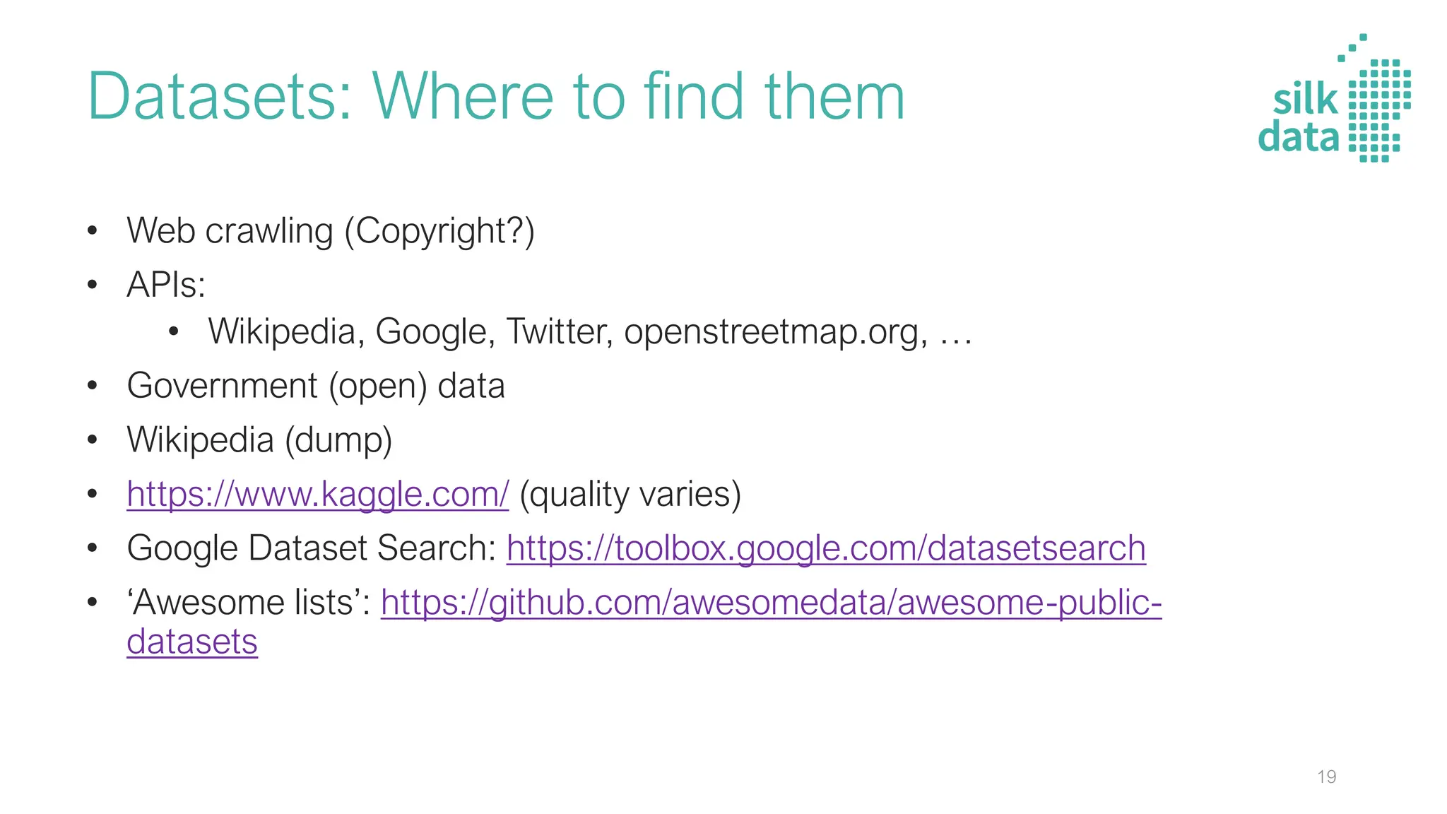 Datasets: Where to find them
• Web crawling (Copyright?)
• APIs:
• Wikipedia, Google, Twitter, openstreetmap.org, …
• Government (open) data
• Wikipedia (dump)
• https://www.kaggle.com/ (quality varies)
• Google Dataset Search: https://toolbox.google.com/datasetsearch
• ‘Awesome lists’: https://github.com/awesomedata/awesome-public-
datasets
19
 