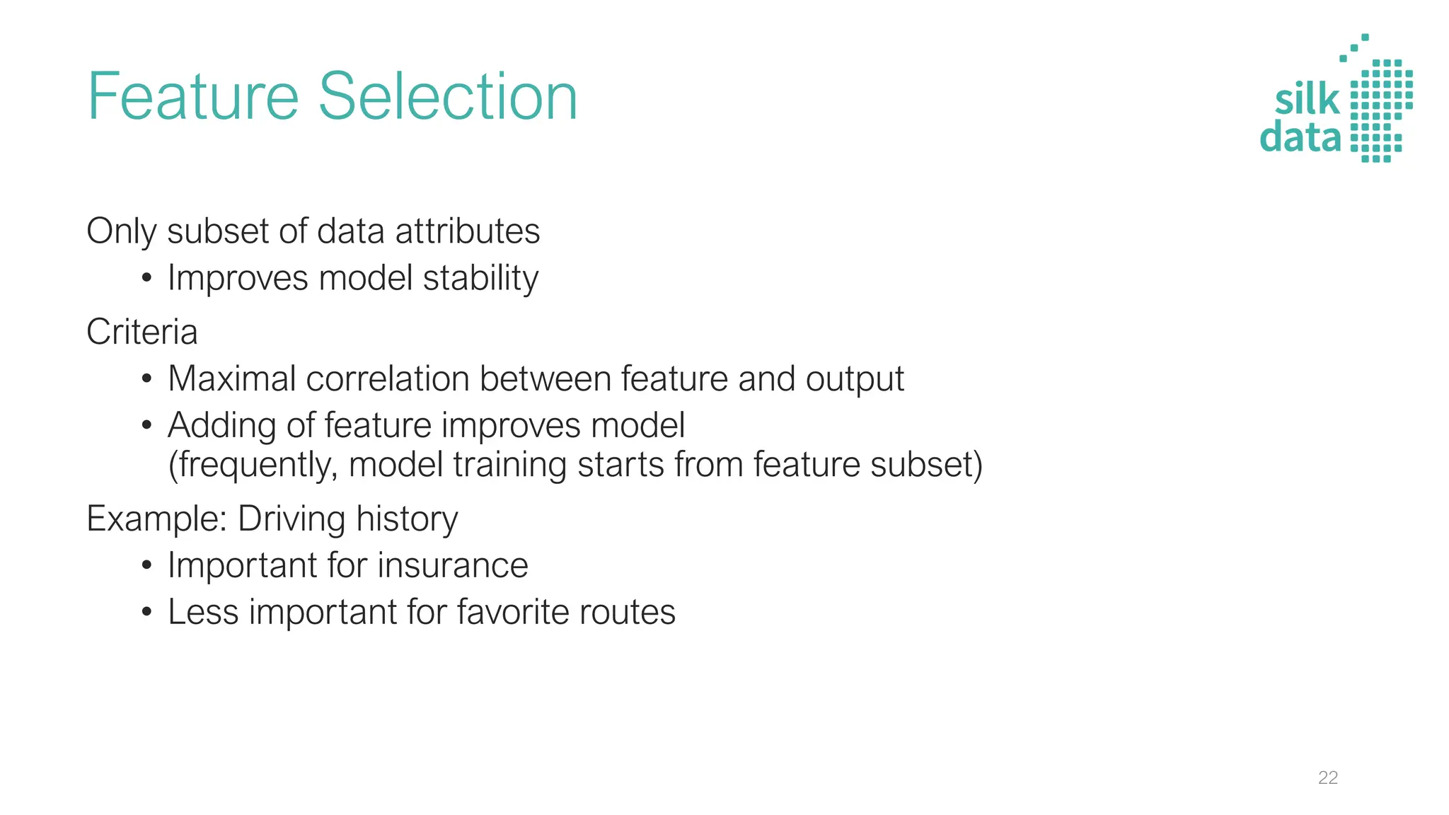 Feature Selection
Only subset of data attributes
• Improves model stability
Criteria
• Maximal correlation between feature and output
• Adding of feature improves model
(frequently, model training starts from feature subset)
Example: Driving history
• Important for insurance
• Less important for favorite routes
22
 