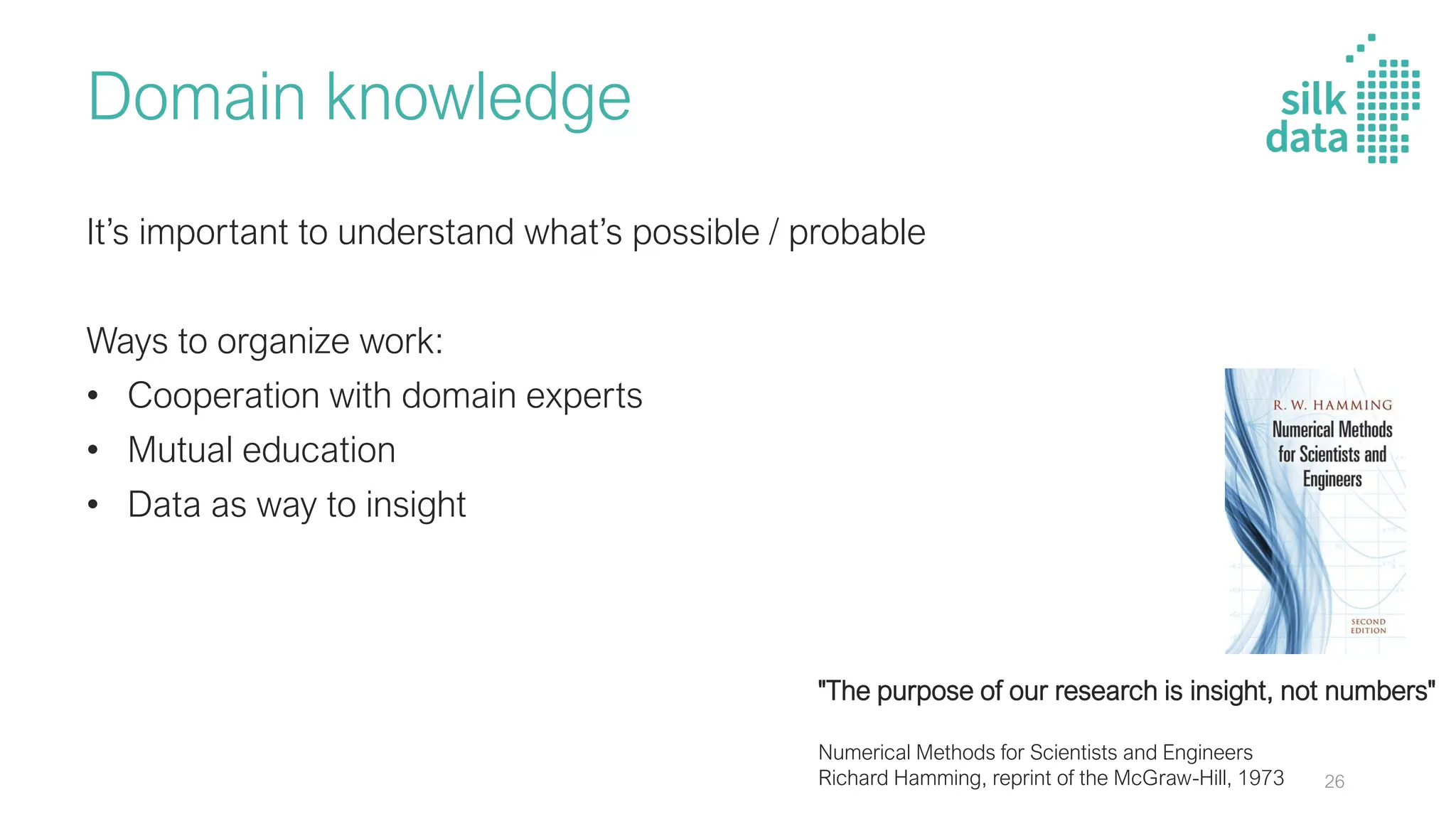 Domain knowledge
It’s important to understand what’s possible / probable
Ways to organize work:
• Cooperation with domain experts
• Mutual education
• Data as way to insight
"The purpose of our research is insight, not numbers"
Numerical Methods for Scientists and Engineers
Richard Hamming, reprint of the McGraw-Hill, 1973 26
 