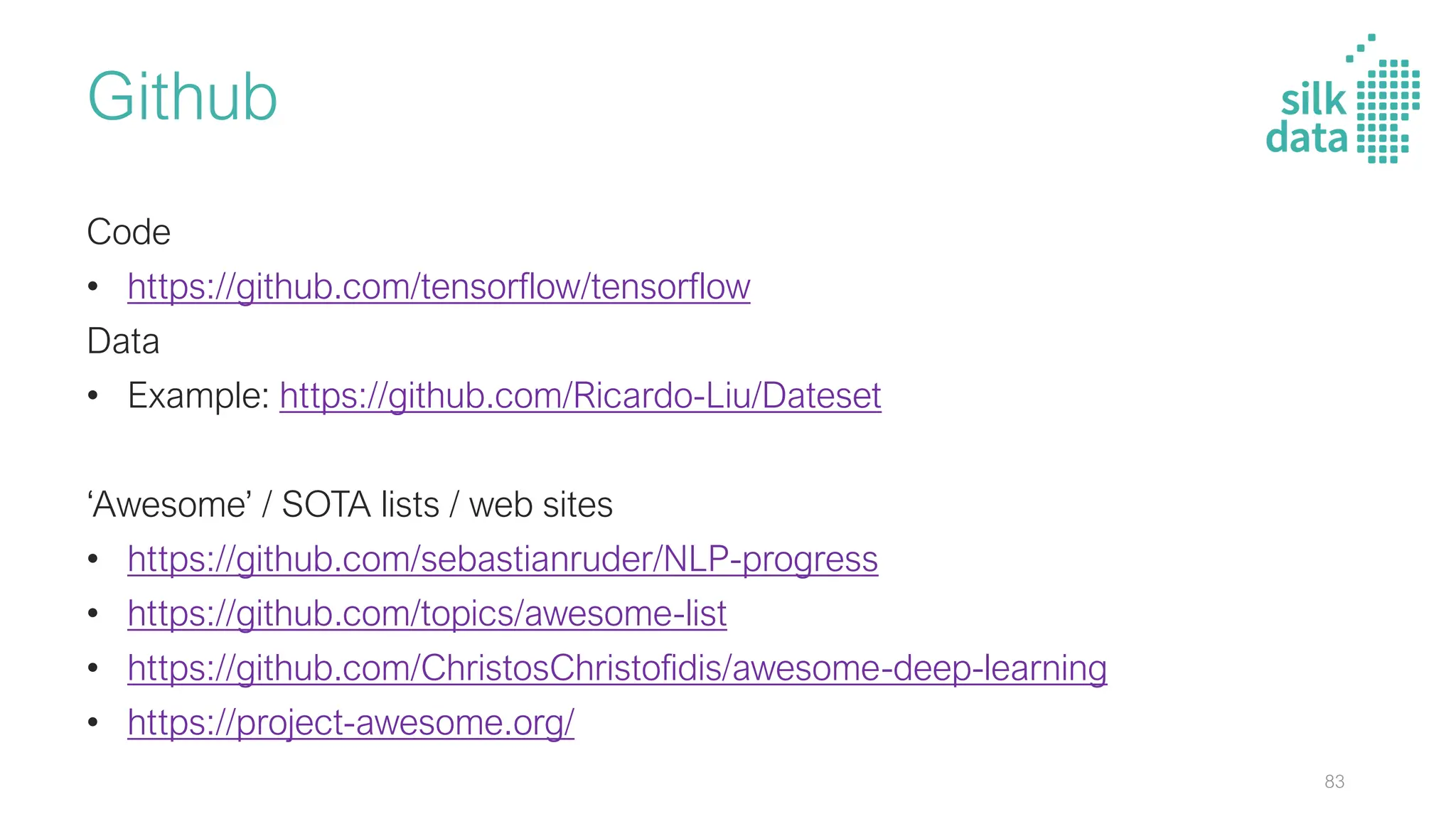 Github
Code
• https://github.com/tensorflow/tensorflow
Data
• Example: https://github.com/Ricardo-Liu/Dateset
‘Awesome’ / SOTA lists / web sites
• https://github.com/sebastianruder/NLP-progress
• https://github.com/topics/awesome-list
• https://github.com/ChristosChristofidis/awesome-deep-learning
• https://project-awesome.org/
83
 