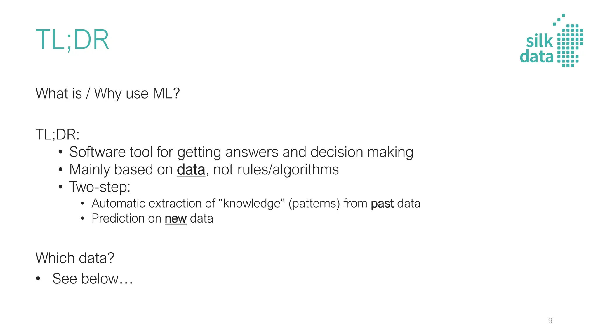 TL;DR
What is / Why use ML?
TL;DR:
• Software tool for getting answers and decision making
• Mainly based on data, not rules/algorithms
• Two-step:
• Automatic extraction of “knowledge” (patterns) from past data
• Prediction on new data
Which data?
• See below…
9
 