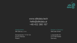 Headquarters:
Silk Data sp. z o.o.
Domaniewska 17/19-133
02-672 Warsaw
Poland
Partner in Germany:
SilkCode GmbH
Luisenstraße 62
D-47799 Krefeld
Germany
www.silkdata.tech
hello@silkdata.ai
+48 452 380 167
 