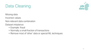Data Cleaning
Missing data
Incorrect values
Non-relevant data combination
Dataset imbalance
• Example: fraud
• Normally a small fraction of transactions
• Remove most of ‘other’ data or special ML techniques
24
 