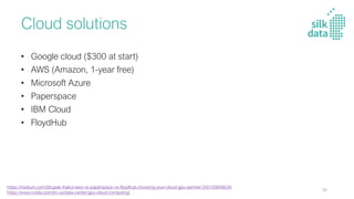 Cloud solutions
• Google cloud ($300 at start)
• AWS (Amazon, 1-year free)
• Microsoft Azure
• Paperspace
• IBM Cloud
• FloydHub
https://medium.com/@rupak.thakur/aws-vs-paperspace-vs-floydhub-choosing-your-cloud-gpu-partner-350150606b39
https://www.nvidia.com/en-us/data-center/gpu-cloud-computing/
98
 