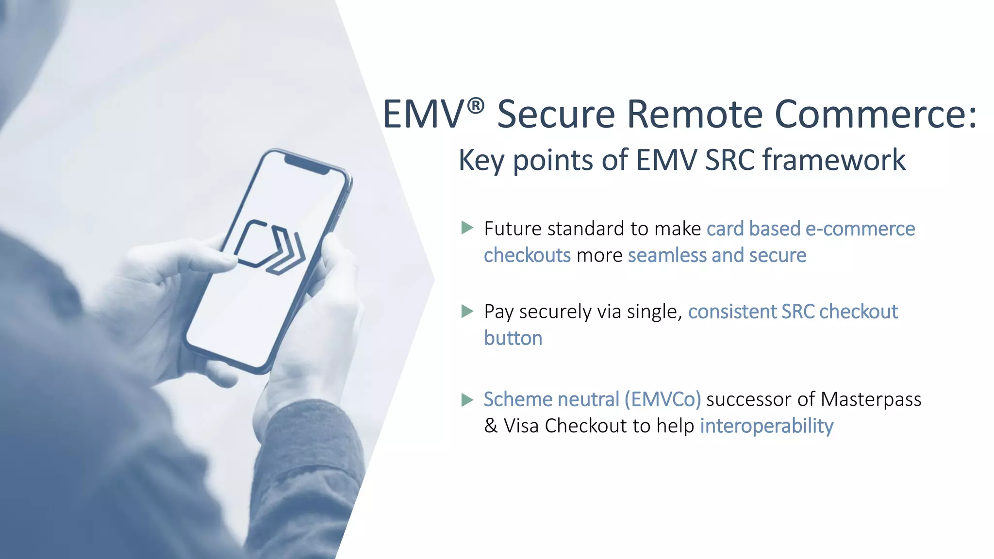 EMV® Secure Remote Commerce:
Key points of EMV SRC framework
Future standard to make card based e-commerce
checkouts more seamless and secure
Pay securely via single, consistent SRC checkout
button
Scheme neutral (EMVCo) successor of Masterpass
& Visa Checkout to help interoperability
 