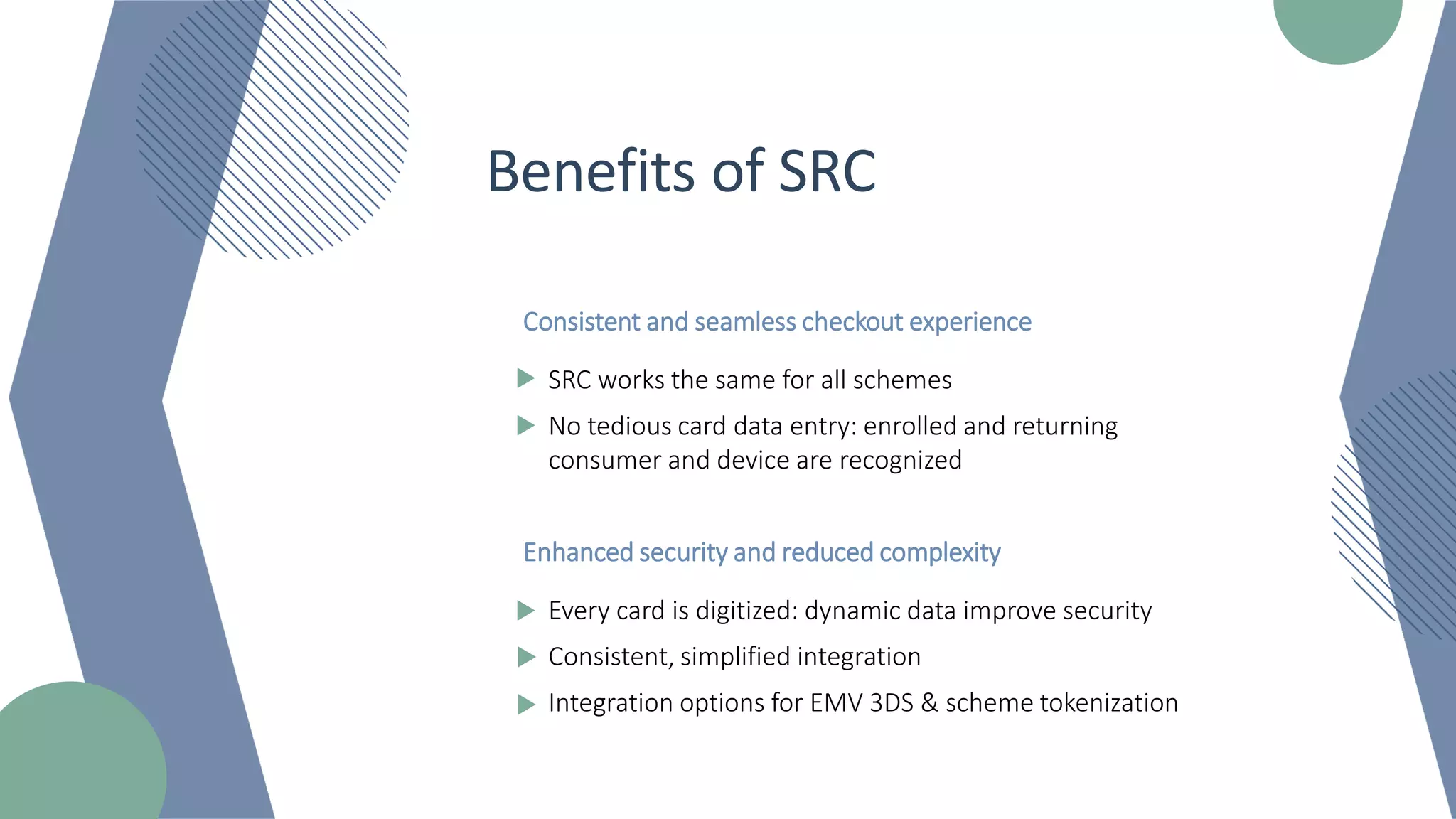 Benefits of SRC
Consistent and seamless checkout experience
SRC works the same for all schemes
No tedious card data entry: enrolled and returning
consumer and device are recognized
Enhanced security and reduced complexity
Every card is digitized: dynamic data improve security
Consistent, simplified integration
Integration options for EMV 3DS & scheme tokenization
 