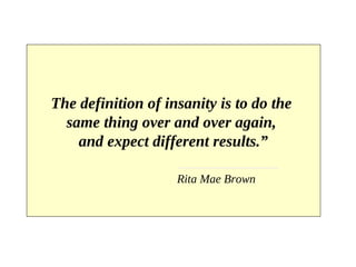 The definition of insanity is to do the
  same thing over and over again,
    and expect different results.”

                    Rita Mae Brown
 