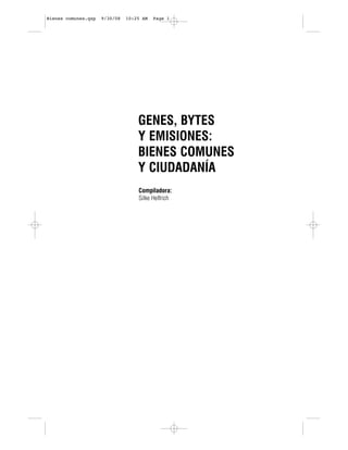 Bienes comunes.qxp   9/30/08   10:25 AM   Page 1




                                   GENES, BYTES
                                   Y EMISIONES:
                                   BIENES COMUNES
                                   Y CIUDADANÍA
                                   Compiladora:
                                   Silke Helfrich
 