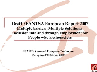 Draft FEANTSA European Report 2007
   Multiple barriers, Multiple Solutions:
Inclusion into and through Employment for
         People who are homeless


      FEANTSA Annual European Conference
           Zaragoza, 19 October 2007
 