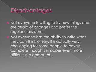 Not everyone is willing to try new things and are afraid of changes and prefer the regular classroom. Not everyone has the ability to write what they can think or say. It is actually very challenging for some people to covey complete thoughts in paper even more difficult in a computer.Disadvantages