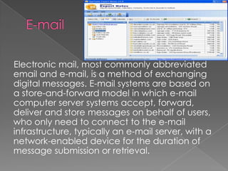 E-mail    Electronic mail, most commonly abbreviated email and e-mail, is a method of exchanging digital messages. E-mail systems are based on a store-and-forward model in which e-mail computer server systems accept, forward, deliver and store messages on behalf of users, who only need to connect to the e-mail infrastructure, typically an e-mail server, with a network-enabled device for the duration of message submission or retrieval. 
