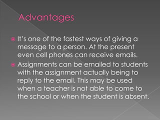 Advantages It’s one of the fastest ways of giving a message to a person. At the present even cell phones can receive emails.Assignments can be emailed to students with the assignment actually being to reply to the email. This may be used when a teacher is not able to come to the school or when the student is absent.