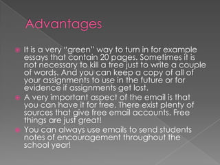 Advantages It is a very “green” way to turn in for example essays that contain 20 pages. Sometimes it is not necessary to kill a tree just to write a couple of words. And you can keep a copy of all of your assignments to use in the future or for evidence if assignments get lost.A very important aspect of the email is that you can have it for free. There exist plenty of sources that give free email accounts. Free things are just great!You can always use emails to send students notes of encouragement throughout the school year!