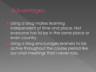 Advantages Using a blog makes learning independent of time and place. Not everyone has to be in the same place or even country.Using a blog encourages learners to be active throughout the course period like our chat meetings that I never miss.