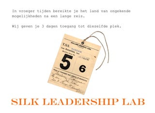 In ?vroeger ?tijden ?bereikte ?je ?het ?land ?van ?ongekende ?
mogelijkheden ?na ?een ?lange ?reis.
Wij ?geven ?je ?3 ?dagen ?toegang ?tot ?diezelfde ?plek.
Silk Leadership lab
 