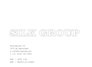 Koningslaan ?52
1075 ?AE ?Amsterdam
e ?info@silkgroup.net
t ?+31 ?(0)20 ?723 ?0959
KVK ? : ?5878 ?7178
BTW ? : ?NL8531.81.536B01
 