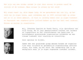 Het zijn van een leider ontdek je niet door erover te praten vanaf de 
zijlijn of de tribune. Maar ervaar je alleen op het veld! 
Wij staan naast je, drie dagen lang. En we garanderen dat ooookk jjiijj,, oopp hheett 
veld van je eigen leven, gaat ontdekken dat je 100% invloed hebt op alles 
wat er in je leven gebeurt. Je kunt zo leiding nemen over je eigen toekomst 
en daarnaast een ongekend grote invloed hebben op die van heel veel anderen. 
Binnen en buiten je organisatie. 
Wij, Johannes Leerink en Vasko Vasic, zijn oprichters van 
Silk Group. Na 25 jaar gepassioneerd coachen van leiders 
en topsporters en het transformeren van bedrijven in 
buitengewoon presterende organisaties ontdekten we een 
nieuwe toekomst voor coaching en consulting. 
Door opnieuw te kijken. 
SSaammeenn mmeett eeeenn ggrrooeeiieennddee ggrrooeepp mmeennsseenn bboouuwweenn wwee oorrggaanniissaa-? 
ties waar vrijheid en gezamenlijk eigenaarschap centraal 
staan. Als team, op het veld. Het Leadership Lab is de 
werkplaats waar je je eigen ongekende toekomst ontdekt. 
 