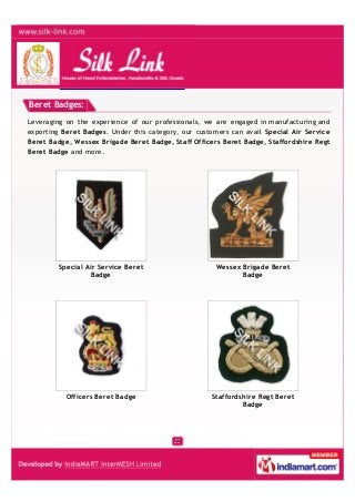 Beret Badges:
Leveraging on the experience of our professionals, we are engaged in manufacturing and
exporting Beret Badges. Under this category, our customers can avail Special Air Service
Beret Badge, Wessex Brigade Beret Badge, Staff Officers Beret Badge, Staffordshire Regt
Beret Badge and more.
Special Air Service Beret
Badge
Wessex Brigade Beret
Badge
Officers Beret Badge Staffordshire Regt Beret
Badge
 