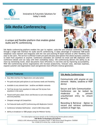 -



                             Innovative & Futuristic Solutions for
                                        today’s needs




    Silk Media Conferencing


    A unique and flexible platform that enables global
    Audio and PC conferencing


Silk Media conferencing platform enables the user to register, subscribe and schedule conference meetings
through a single web interface for audio and PC conferencing. It takes advantage of traditional TDM based
telephone voice network and integrates with the new and evolving IP based network to offer flexibility and
ease to the users. The service is offered in both pre-paid and post paid options that allows business customers
to meet from anywhere at anytime. Conference attendees are notified via email and SMS (Optional) with
conference details and can reply with their availability status. Silk conferencing delivers the ability to do
more by minimizing travel, share documents more efficiently in real-time and by improving accountability.
With Silk Conferencing service organizations will increase productivity, forecast costs, decrease expenses,
expand customer and organization reach and generate more efficient revenue generation.



     Salient Features                                                               Silk Media Conferencing
    • Easy Web interface for Registration and subscription
                                                                                    Communicate with anyone on any
    • Pre-paid and post paid options to suit business needs and flexibility         network – Mobile, landline or VOIP
                                                                                    device
    • Available to any network User – landline and Mobile networks

    • Toll Free Access from anywhere in India and Toll Access from                  Secure and Safe Communication –
      anywhere in the world                                                         Conference can be locked by
                                                                                    moderator       to     prevent
    • Tiered tariff plans (Gold, Silver and Bronze) to suit every budget
      and every Business                                                            unauthorized entry to ensure
                                                                                    security.
    • Cheapest amongst all Competitors

    • Full featured Audio and PC Conferencing with Moderator Control
                                                                                    Recording & Retrieval – Option to
                                                                                    record and retrieve conference
    • Conference Schedule Notification – email & SMS (Value Add)                    content at finger tips.
    • Ability to broadcast to 1000 people using the Webinar facility


                          For subscription and more details on the Conferencing Service please contact:
                                               Silk Media Technologies (P) Limited
                     1106/6, A.M. Industrial Estate, Garvebhavi Palya, 7th Mile Hosur Road, Bangalore -560068
                                          Tel: +9180-2573-4334, Fax: +9180-4126-9669
 