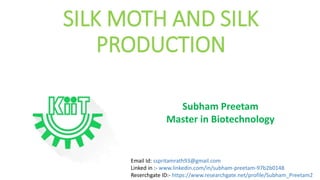 SILK MOTH AND SILK
PRODUCTION
Subham Preetam
Master in Biotechnology
Email Id: sspritamrath93@gmail.com
Linked in :- www.linkedin.com/in/subham-preetam-97b2b0148
Reserchgate ID:- https://www.researchgate.net/profile/Subham_Preetam2
 