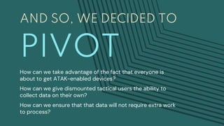 AND SO, WE DECIDED TO
PIVOT
How can we take advantage of the fact that everyone is
about to get ATAK-enabled devices?
How can we give dismounted tactical users the ability to
collect data on their own?
How can we ensure that that data will not require extra work
to process?
 