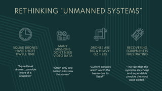 RETHINKING “UNMANNED SYSTEMS”
“Squad level
drones … provide
more of a
snapshot”
SQUAD DRONES
HAVE SHORT
DWELL TIME
MANY
MISSIONS
DON’T NEED
VIDEO DATA
“Often only one
person can view
the screen”
DRONES ARE
BIG & HEAVY:
OZ = LBS
“Current sensors
aren’t worth the
hassle due to
SWaP”
RECOVERING
EQUIPMENT IS
FRUSTRATING
“The fact that the
systems are cheap
and expendable
provide the most
value added.”
 