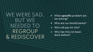 WE WERE SAD,
BUT WE
NEEDED TO
REGROUP
& REDISCOVER
● What specific problem are
we solving?
● Who are our beneficiaries?
● Who will pay for this?
● Why has this not been
done before?
 
