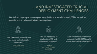 … AND INVESTIGATED CRUCIAL
DEPLOYMENT CHALLENGES
We talked to program managers, acquisitions specialists, and PEOs, as well as
people in the defense industry ecosystem.
“TRL 6 is necessary to
deploy to AEWE and
other army programs.”
—SOCOM PEO
“SOCOM wants products that
are more technologically
developed. “
—ARMY
ACQUISITIONS
OFFICER
—VC
“Can you name a commercial
product that SOCOM bought
from a venture-backed startup?”
 