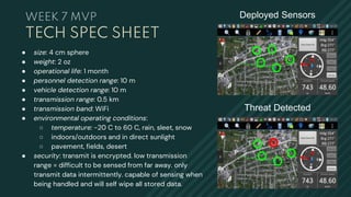 Deployed Sensors
Threat Detected
● size: 4 cm sphere
● weight: 2 oz
● operational life: 1 month
● personnel detection range: 10 m
● vehicle detection range: 10 m
● transmission range: 0.5 km
● transmission band: WiFi
● environmental operating conditions:
○ temperature: -20 C to 60 C, rain, sleet, snow
○ indoors/outdoors and in direct sunlight
○ pavement, fields, desert
● security: transmit is encrypted. low transmission
range = difficult to be sensed from far away. only
transmit data intermittently. capable of sensing when
being handled and will self wipe all stored data.
TECH SPEC SHEET
WEEK 7 MVP
 
