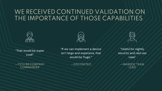 WE RECEIVED CONTINUED VALIDATION ON
THE IMPORTANCE OF THOSE CAPABILITIES
“If we can implement a device
isn’t large and expensive, that
would be ‘huge.’”
—75TH RR COMPANY
COMMANDER
“That would be super
cool!”
—SOCOM PEO —MARSOC TEAM
LEAD
“Useful for nightly
security and raid use
case”
 