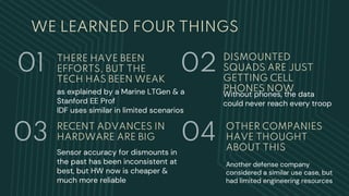 WE LEARNED FOUR THINGS
RECENT ADVANCES IN
HARDWARE ARE BIG
Sensor accuracy for dismounts in
the past has been inconsistent at
best, but HW now is cheaper &
much more reliable
DISMOUNTED
SQUADS ARE JUST
GETTING CELL
PHONES NOW
Without phones, the data
could never reach every troop
THERE HAVE BEEN
EFFORTS, BUT THE
TECH HAS BEEN WEAK
as explained by a Marine LTGen & a
Stanford EE Prof
IDF uses similar in limited scenarios
01
03
02
04 OTHER COMPANIES
HAVE THOUGHT
ABOUT THIS
Another defense company
considered a similar use case, but
had limited engineering resources
 