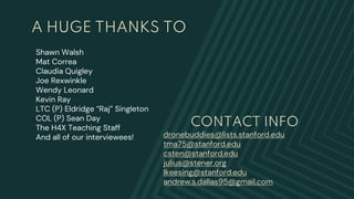 Shawn Walsh
Mat Correa
Claudia Quigley
Joe Rexwinkle
Wendy Leonard
Kevin Ray
LTC (P) Eldridge “Raj” Singleton
COL (P) Sean Day
The H4X Teaching Staff
And all of our interviewees!
A HUGE THANKS TO
CONTACT INFO
dronebuddies@lists.stanford.edu
tma75@stanford.edu
csten@stanford.edu
julius@stener.org
lkeesing@stanford.edu
andrew.s.dallas95@gmail.com
 