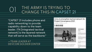 THE ARMY IS TRYING TO
CHANGE THIS IN CAPSET 21
—TEAM LEADER AT
DEVCOM SOLDIER CENTER
“CAPSET 21 includes phone and
radio networking to provide
capability down to the team
leader. ITN [integrated tactical
network] is the layered network
that will serve as the backbone.”
01
 