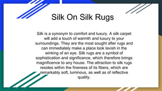 Silk On Silk Rugs
Silk is a synonym to comfort and luxury. A silk carpet
will add a touch of warmth and luxury to your
surroundings. They are the most sought after rugs and
can immediately make a place look lavish in the
winking of an eye. Silk rugs are a symbol of
sophistication and significance, which therefore brings
magnificence to any house. The attraction to silk rugs
resides within the fineness of its fibers, which are
remarkably soft, luminous, as well as of reflective
quality.
 