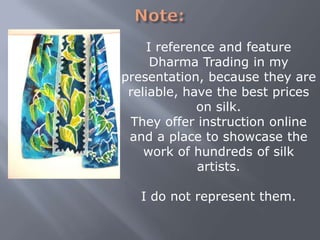 I reference and feature
Dharma Trading in my
presentation, because they are
reliable, have the best prices
on silk.
They offer instruction online
and a place to showcase the
work of hundreds of silk
artists.

I do not represent them.

 