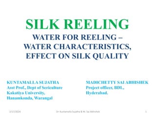 SILK REELING
WATER FOR REELING –
WATER CHARACTERISTICS,
EFFECT ON SILK QUALITY
2/17/2024 1
Dr. Kuntamalla Sujatha & M. Sai Abhishek
KUNTAMALLA SUJATHA MADICHETTY SAI ABHISHEK
Asst Prof., Dept of Sericulture Project officer, BDL,
Kakatiya University, Hyderabad.
Hanamkonda, Warangal
 