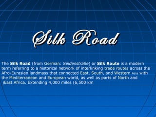 Silk Road
The Silk Road (from German: Seidenstraße) or Silk Route is a modern
term referring to a historical network of interlinking trade routes across the
Afro-Eurasian landmass that connected East, South, and Western Asia with
the Mediterranean and European world, as well as parts of North and
 (East Africa. Extending 4,000 miles (6,500 km
 