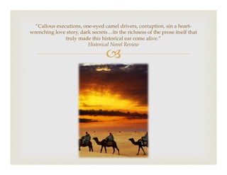 –
“Callous executions, one-eyed camel drivers, corruption, sin a heart-
wrenching love story, dark secrets…its the richness of the prose itself that
truly made this historical ear come alive.”
Historical Novel Review
 