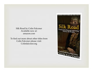 Silk Road by Colin Falconer
Available now at:
amazon.com
To find out more about other titles from
Colin Falconer please visit:
Colinfalconer.org
 