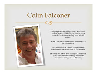 –
Colin Falconer
Colin Falconer has published over 40 books in
the last 26 years. HAREM was an enormous
bestseller in Germany, selling over 200,000
copies.
AZTEC stayed on the bestseller lists in Mexico
for four months.
He is a bestseller in Eastern Europe and his
work has sold into translation in 23 countries.
He likens his fiction most closely to Ken Follett
- books with romance and high adventure,
drawn from many periods of history.
 