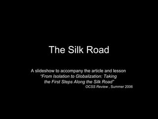 The Silk Road A slideshow to accompany the article and lesson  “ From Isolation to Globalization: Taking  the First Steps Along the Silk Road” OCSS Review  , Summer 2006 
