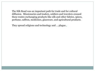 The Silk Road was an important path for trade and for cultural diffusion.  Missionaries and traders, soldiers and travelers crossed these routes exchanging products like silk and other fabrics, spices, perfume, saffron, medicines, glassware, and agricultural products.They spread religions and technology and … plague..