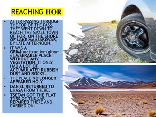 REACHING HOR
• AFTER PASSING THROUGH
THE TOP OF THE PASS,
THEY WENT DOWN TO
REACH THE SMALL TOWN
OF HOR, ON THE SHORE
OF LAKE MANSAROVAR,
BY LATE AFTERNOON.
• IT WAS A
GRIM[unattractive/gloom
y],MISERABLE PLACE
WITHOUT ANY
VEGETATION; IT ONLY
HAD A LOT OF
ACCUMULATED RUBBISH,
DUST AND ROCKS.
• THE PLACE NO LONGER
APPEARED HOLY
• DANIEL RETURNED TO
LHASA FROM THERE.
• TSETAN GOT THE FLAT
TYRE OF THE CAR
REPAIRED THERE AND
CARRIED ON.
 