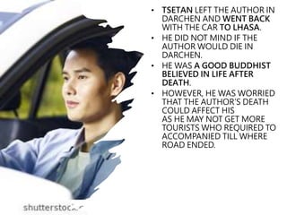 • TSETAN LEFT THE AUTHOR IN
DARCHEN AND WENT BACK
WITH THE CAR TO LHASA.
• HE DID NOT MIND IF THE
AUTHOR WOULD DIE IN
DARCHEN.
• HE WAS A GOOD BUDDHIST
BELIEVED IN LIFE AFTER
DEATH.
• HOWEVER, HE WAS WORRIED
THAT THE AUTHOR’S DEATH
COULD AFFECT HIS
AS HE MAY NOT GET MORE
TOURISTS WHO REQUIRED TO
ACCOMPANIED TILL WHERE
ROAD ENDED.
 