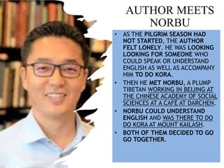 AUTHOR MEETS
NORBU
• AS THE PILGRIM SEASON HAD
NOT STARTED, THE AUTHOR
FELT LONELY. HE WAS LOOKING
LOOKING FOR SOMEONE WHO
COULD SPEAK OR UNDERSTAND
ENGLISH AS WELL AS ACCOMPANY
HIM TO DO KORA.
• THEN HE MET NORBU, A PLUMP
TIBETAN WORKING IN BEIJING AT
THE CHINESE ACADEMY OF SOCIAL
SCIENCES AT A CAFÉ AT DARCHEN.
• NORBU COULD UNDERSTAND
ENGLISH AND WAS THERE TO DO
DO KORA AT MOUNT KAILASH.
• BOTH OF THEM DECIDED TO GO
GO TOGETHER.
 