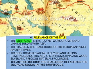  RELEVANCE OF THE TITLE
• THE ‘SILK ROAD’ REFERS TO A NETWORK OF OVERLAND
LINKING EUROPE WITH ASIA.
• THIS HAS BEEN THE TRADE ROUTE OF THE EUROPEANS SINCE
ANCIENT TIMES.
• TRADERS TRAVELLED ALONG IT BUYING AND SELLING
ITEMS INCLUDING SILK AND SPICES FROM CHINA AND WOOL,
SILVER AND PRECIOUS MATERIAL FROM ROME.
• THE AUTHOR RECORDS THE CHALLENGES HE FACED ON THE
SILK ROAD REGION IN THIS TRAVELOGUE.
 