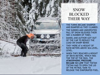 SNOW
BLOCKED
THEIR WAY
• THE TURNS BECAME SHARPER
AND BUMPIER AS THEY CLIMBED.
• THE SUDDEN AND UNEXPEXTED
FALL OF SNOW BLOCKED THEIR
WAY A NUMBER OF TIMES.
• DANIEL AND AUTHOR GOT OUT
OF THE CAR TO REDUCE THE
LOAD ON SHARP BENDS
• THEY WERE AT A HEIGHT OF
5210 METERS ABOVE SEA LEVEL.
LEVEL.
• WHEN THEY REACHED A HEIGHT
OF 5515 METERS, WHICH WAS
THE TOP OF THE PASS, THE
ATMOSPHERIC PRESSURE
BECAME SO LOW THAT TSETAN
TSETAN HAD TO OPEN THE LID
OF THE PETROL TANK TO
RELEASE THE EVAPORATED FUEL.
 